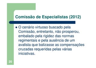 Comissão de Especialistas (2012)
O cenário virtuoso buscado pela
Comissão, entretanto, não prosperou,
embalado pela rigidez das normas
regimentais e pela ausência de um
avalista que balizasse as compensações
cruzadas requeridas pelas várias
iniciativas.
20
 
