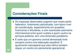Considerações Finais
Os impasses observados sugerem que nosso pacto
federativo, fortemente judicializado, com baixo nível
de coordenação, especialmente em questões
financeiras e tributárias, e com acentuada assimetria
informacional entre quem custeia e quem usufrui os
serviços públicos, tem uma dimensão predatória.
É certo que um governo central demasiado forte
conspira contra uma federação saudável. É
igualmente inescapável que esta última também
requer um centro em plenamente operacional.
22
 
