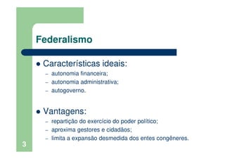 Federalismo
Características ideais:
– autonomia financeira;
– autonomia administrativa;
– autogoverno.
Vantagens:
– repartição do exercício do poder político;
– aproxima gestores e cidadãos;
– limita a expansão desmedida dos entes congêneres.
3
 