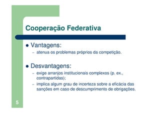 Cooperação Federativa
Vantagens:
– atenua os problemas próprios da competição.
Desvantagens:
– exige arranjos institucionais complexos (p. ex.,
contrapartidas);
– implica algum grau de incerteza sobre a eficácia das
sanções em caso de descumprimento de obrigações.
5
 