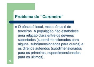 Problema do “Caroneiro”
O bônus é local, mas o ônus é de
terceiros. A população não estabelece
uma relação clara entre os deveres
suportados (superdimensionados para
alguns, subdimensionados para outros) e
os direitos auferidos (subdimensionados
para os primeiros, superdimensionados
para os últimos).
6
 