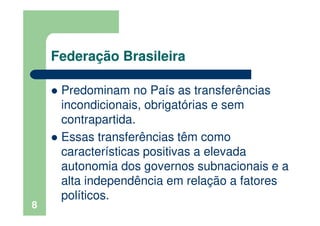 Federação Brasileira
Predominam no País as transferências
incondicionais, obrigatórias e sem
contrapartida.
Essas transferências têm como
características positivas a elevada
autonomia dos governos subnacionais e a
alta independência em relação a fatores
políticos.
8
 