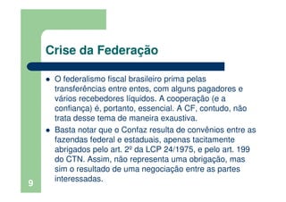 Crise da Federação
O federalismo fiscal brasileiro prima pelas
transferências entre entes, com alguns pagadores e
vários recebedores líquidos. A cooperação (e a
confiança) é, portanto, essencial. A CF, contudo, não
trata desse tema de maneira exaustiva.
Basta notar que o Confaz resulta de convênios entre as
fazendas federal e estaduais, apenas tacitamente
abrigados pelo art. 2º da LCP 24/1975, e pelo art. 199
do CTN. Assim, não representa uma obrigação, mas
sim o resultado de uma negociação entre as partes
interessadas.
9
 