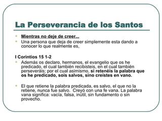 La Perseverancia de los Santos Mientras no deje de creer... Una persona que deja de creer simplemente esta dando a conocer lo que realmente es,  I Corintios 15 1-2  Además os declaro, hermanos, el evangelio que os he predicado, el cual también recibisteis, en el cual también perseveráis; por el cual asimismo,  si retenéis la palabra que os he predicado, sois salvos, sino creístes en vano .   El que retiene la palabra predicada, es salvo, el que no la retiene, nunca fue salvo.  Creyó con una fe vana. La palabra vana significa: vacía, falsa, inútil, sin fundamento o sin provecho.   