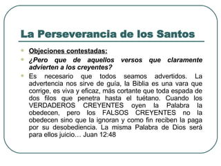 La Perseverancia de los Santos Objeciones contestadas:   ¿Pero que de aquellos versos que claramente advierten a los creyentes?   Es necesario que todos seamos advertidos. La advertencia nos sirve de guía, la Biblia es una vara que corrige, es viva y eficaz, más cortante que toda espada de dos filos que penetra hasta el tuétano. Cuando los VERDADEROS CREYENTES oyen la Palabra la obedecen, pero los FALSOS CREYENTES no la obedecen sino que la ignoran y como fin reciben la paga por su desobediencia. La misma Palabra de Dios será para ellos juicio… Juan 12:48 