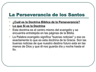 La Perseverancia de los Santos ¿Cuál es la Doctrina Bíblica de la Perseverancia? Lo que Sí es la Doctrina   Esta doctrina es el centro mismo del evangelio y se encuentra entretejida en las páginas de la Biblia.  La Palabra evangelio significa "buenas noticias" y eso es exactamente lo que es esta doctrina de la Gracia. Son las buenas noticias de que nuestro destino futuro esta en las manos de Dios y que él nos guarda día y noche hasta el fin.  