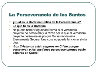 La Perseverancia de los Santos ¿Cuál es la Doctrina Bíblica de la Perseverancia? Lo que Sí es la Doctrina   No puede haber Seguridad Eterna si el verdadero creyente no persevera y la razón por la que el verdadero creyente persevera es porque Su salvación esta Eternamente Segura. Una cosa no puede funcionar sin la otra.  ¡Los Cristianos están seguros en Cristo porque perseveran y los cristianos perseveran porque están seguros en Cristo!   