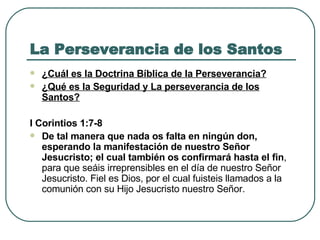 La Perseverancia de los Santos ¿Cuál es la Doctrina Bíblica de la Perseverancia? ¿Qué es la Seguridad y La perseverancia de los Santos?   I Corintios 1:7-8   De tal manera que nada os falta en ningún don, esperando la manifestación de nuestro Señor Jesucristo; el cual también os confirmará hasta el fin , para que seáis irreprensibles en el día de nuestro Señor Jesucristo. Fiel es Dios, por el cual fuisteis llamados a la comunión con su Hijo Jesucristo nuestro Señor.  