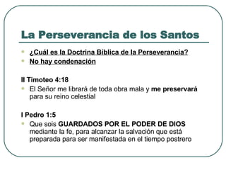 La Perseverancia de los Santos ¿Cuál es la Doctrina Bíblica de la Perseverancia? No hay condenación II Timoteo 4:18  El Señor me librará de toda obra mala y  me preservará  para su reino celestial  I Pedro 1:5  Que sois  GUARDADOS POR EL PODER DE DIOS  mediante la fe, para alcanzar la salvación que está preparada para ser manifestada en el tiempo postrero  