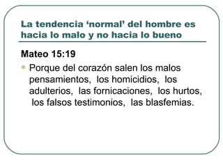 La tendencia ‘normal’ del hombre es hacia lo malo y no hacia lo bueno Mateo 15:19 Porque del corazón salen los malos pensamientos,  los homicidios,  los adulterios,  las fornicaciones,  los hurtos,  los falsos testimonios,  las blasfemias.  