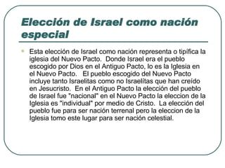 Elección de Israel como nación especial Esta elección de Israel como nación representa o tipífica la iglesia del Nuevo Pacto.  Donde Israel era el pueblo escogido por Dios en el Antiguo Pacto, lo es la Iglesia en el Nuevo Pacto.   El pueblo escogido del Nuevo Pacto incluye tanto Israelitas como no Israelítas que han creído en Jesucristo.  En el Antiguo Pacto la elección del pueblo de Israel fue "nacional" en el Nuevo Pacto la eleccion de la Iglesia es "individual" por medio de Cristo.  La elección del pueblo fue para ser nación terrenal pero la eleccion de la Iglesia tomo este lugar para ser nación celestial. 