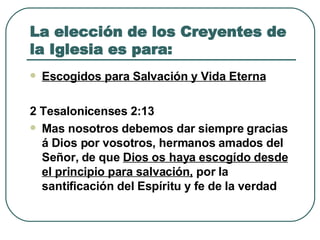 La elección de los Creyentes de la Iglesia es para: Escogidos para Salvación y Vida Eterna 2 Tesalonicenses 2:13  Mas nosotros debemos dar siempre gracias á Dios por vosotros, hermanos amados del Señor, de que  Dios os haya escogído desde el principio para salvación,  por la santificación del Espíritu y fe de la verdad 
