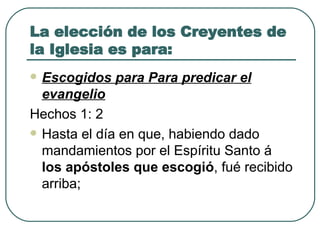 La elección de los Creyentes de la Iglesia es para: Escogidos para Para predicar el evangelio Hechos 1: 2  Hasta el día en que, habiendo dado mandamientos por el Espíritu Santo á  los apóstoles que escogió , fué recibido arriba; 