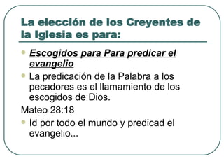 La elección de los Creyentes de la Iglesia es para: Escogidos para Para predicar el evangelio La predicación de la Palabra a los pecadores es el llamamiento de los escogidos de Dios.   Mateo 28:18 Id por todo el mundo y predicad el evangelio... 