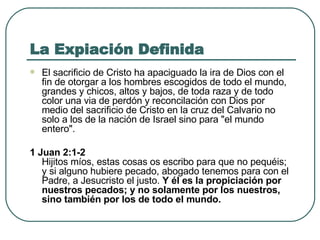 La Expiación Definida El sacrificio de Cristo ha apaciguado la ira de Dios con el fin de otorgar a los hombres escogidos de todo el mundo, grandes y chicos, altos y bajos, de toda raza y de todo color una via de perdón y reconcilación con Dios por medio del sacrificio de Cristo en la cruz del Calvario no solo a los de la nación de Israel sino para "el mundo entero".   1 Juan 2:1-2 Hijitos míos, estas cosas os escribo para que no pequéis; y si alguno hubiere pecado, abogado tenemos para con el Padre, a Jesucristo el justo.  Y él es la propiciación por nuestros pecados; y no solamente por los nuestros, sino también por los de todo el mundo. 