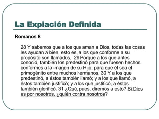 La Expiación Definida Romanos 8 28 Y sabemos que a los que aman a Dios, todas las cosas les ayudan a bien, esto es, a los que conforme a su propósito son llamados.  29 Porque a los que antes conoció, también los predestinó para que fuesen hechos conformes a la imagen de su Hijo, para que él sea el primogénito entre muchos hermanos. 30 Y a los que predestinó, a éstos también llamó; y a los que llamó, a éstos también justificó; y a los que justificó, a éstos también glorificó. 31 ¿Qué, pues, diremos a esto?  Si Dios es por nosotros, ¿quién contra nosotros ?  