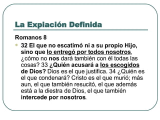 La Expiación Definida Romanos 8 32 El que no escatimó ni a su propio Hijo, sino que  lo entregó por todos nosotros , ¿cómo no  nos  dará también con él todas las cosas? 33  ¿Quién acusará a  los escogidos  de Dios?  Dios es el que justifica. 34 ¿Quién es el que condenará? Cristo es el que murió; más aun, el que también resucitó, el que además está a la diestra de Dios, el que también  intercede por nosotros .  