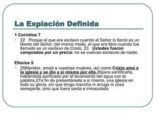 La Expiación Definida 1 Corintios 7 22   Porque el que era esclavo cuando el Señor lo llamó es un liberto del Señor; del mismo modo, el que era libre cuando fue llamado es un esclavo de Cristo. 23    Ustedes fueron comprados por un precio ; no se vuelvan esclavos de nadie. Efesios 5 25Maridos, amad a vuestras mujeres, así como  C risto amó a la iglesia y se dio a sí mismo por ella, 26para santificarla, habiéndola purificado por el lavamiento del agua con la palabra,27a fin de presentársela a sí mismo, una iglesia en toda su gloria, sin que tenga mancha ni arruga ni cosa semejante, sino que fuera santa e inmaculada 