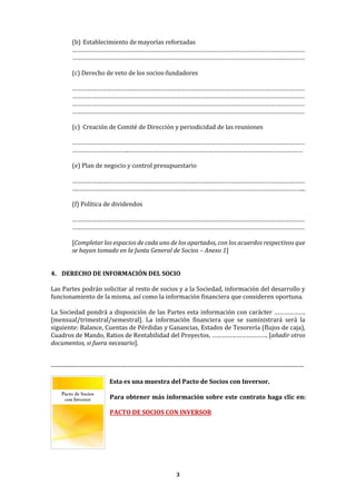 3
(b) Establecimiento de mayorías reforzadas
……………………………………………………………………………………………………………………………
……………………………………………………………………………………………………………………………
(c) Derecho de veto de los socios-fundadores
……………………………………………………………………………………………………………………………
……………………………………………………………………………………………………………………………
……………………………………………………………………………………………………………………………
……………………………………………………………………………………………………………………………
(c) Creación de Comité de Dirección y periodicidad de las reuniones
……………………………………………………………………………………………………………………………
……………………………..……………………………………………………………………………………………
(e) Plan de negocio y control presupuestario
……………………………………………………………………………………………………………………………
….………………………………………………………………………………………………………………………...
(f) Política de dividendos
……………………………………………………………………………………………………………………………
……………………………………………………………………………………………………………………………
[Completar los espacios de cada uno de los apartados, con los acuerdos respectivos que
se hayan tomado en la Junta General de Socios – Anexo 1]
4. DERECHO DE INFORMACIÓN DEL SOCIO
Las Partes podrán solicitar al resto de socios y a la Sociedad, información del desarrollo y
funcionamiento de la misma, así como la información financiera que consideren oportuna.
La Sociedad pondrá a disposición de las Partes esta información con carácter ……………….
[mensual/trimestral/semestral]. La información financiera que se suministrará será la
siguiente: Balance, Cuentas de Pérdidas y Ganancias, Estados de Tesorería (flujos de caja),
Cuadros de Mando, Ratios de Rentabilidad del Proyectos, ……………………………. [añadir otros
documentos, si fuera necesario].
--------------------------------------------------------------------------------------------------------------------
Esta es una muestra del Pacto de Socios con Inversor.
Para obtener más información sobre este contrato haga clic en:
PACTO DE SOCIOS CON INVERSOR
 