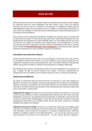4
El Pacto de Socios con Inversor o Business Angel es un tipo de acuerdo que sirve para regular
las relaciones entre los socios fundadores que han creado o van a crear una empresa
(startup) y el inversor que va a financiar su crecimiento. La finalidad es doble: para los
emprendedores asegurarse de que el inversor va a cumplir sus compromisos financieros; y
para el inversor, proteger su inversión sin por ello perjudicar el desarrollo del proyecto o a
los propios socios fundadores.
Una vez que la nueva empresa (o startup) ha cumplido sus primeros pasos con éxito, está
en disposición de acudir a la financiación ajena para tener capacidad de expansión. En esta
búsqueda del socio financiero es imprescindible contar con un modelo de pacto de socios
con inversor que regule las relaciones entre ambas partes: socios fundadores y el nuevo
socio (inversor). Para la negociación de este acuerdo es importante contar con un acuerdo
previo, el llamado Pacto de Socios para Crear un Empresa, ya que muchos de las aspectos
incluidos en dicho pacto se van a trasladar al pacto con el inversor.
DOCUMENTO EN ESCRITURA PÚBLICA
A diferencia del Pactos de Socios para Crear una Empresa, el Pacto de Socios con inversor
es aconsejable realizarlo ante notario, en escritura pública, ya que incluye ampliaciones de
capital de la empresa y toma de participaciones, que es necesario hacerlas en documento
público, para poder inscribir los cambios de accionariado en el Registro Mercantil.
Normalmente este acuerdo es firmado por todos los socios fundadores de la empresa, ya
que, si alguno de ellos no está de acuerdo con el pacto, el inversor, posiblemente, lo
interpretará como un conflicto en las relaciones entre los socios, y retirará su propuesta.
PRINCIPALES ELEMENTOS
No existe un documento tipo de Pacto de Socios con Inversor, ya que cada empresa es
diferente en cuanto a su actividad, evolución y perspectivas de crecimiento y rentabilidad.
Además, el monto y características de la inversión también son muy distintos. No obstante,
este tipo de acuerdos sí tienen que incorporar unas cláusulas que son comunes a todos ellos
y que se describen a continuación.
Ampliación de Capital: al tratarse de una inyección de capital en la empresa, en el acto de
socios tiene que reflejarse el número de participaciones/acciones que van a tener los socios
fundadores y el inversor, con expresión del porcentaje que corresponde a cada uno de ellos,
e incluso la numeración. Habitualmente en este tipo de operaciones el inversor toma una
participación minoritaria, pero también puede ocurrir que desee controlar la sociedad
mediante una mayoría en el capital.
Administración de la sociedad: consiste en un conjunto de normas que se establecen para
solucionar los conflictos y bloqueos en la toma de decisiones, especialmente en los órganos
más relevantes, como la Junta de Accionistas y el Consejo de Administración. Asimismo,
también se establece quiénes son los Administradores - y en caso de que sean dos, uno en
representación de los socios y otro del inversor -, si van a actuar de forma solidaria o
GUÍA DE USO
 