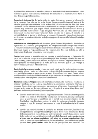 5
mancomunada. Por lo que se refiere al Consejo de Administración, el inversor tendrá como
mínimo un puesto en el Consejo y en función del montante de la inversión puede darse el
caso de que ocupe la Presidencia.
Derecho de información del socio: todos los socios deben tener acceso a la información
de la empresa. Esta información se facilita de forma mensual/trimestral/semestral. Es
habitual que haya inversores que exijan acceso total a la información; es decir, que no se
conformen con los informes mensuales o las reuniones de consejo. En empresas del mundo
Internet hay inversores que exigen acceso a herramientas de valoración de tráfico y
posicionamiento online como Google Analytics, Adwords, etc. En estos casos hay que
consensuar con los inversores y plasmar dicho acuerdo en el pacto, el formato y la
periodicidad con la que se va a informar al inversor. En cualquier caso, dichos informes
servirán para la propia gestión interna de la empresa por lo que no debe haber dificultad en
este aspecto.
Remuneración de los gestores: en el caso de que el inversor adquiera una participación
significativa en la sociedad (por ejemplo, más del 30%) es conveniente reflejar en el acuerdo
la remuneración de los socios gestores en términos de salario e incentivos; si se establecen
diferentes cargos y responsabilidades, la remuneración debe ser distinta; de ahí la
importancia de plasmar este aspecto en el acuerdo.
Gastos: igual que en el apartado anterior, también se puede limitar en el clausulado del
pacto con el inversor, la capacidad de gasto del equipo directivo, especialmente del Director
General (CEO) y de su disposición, es decir, su capacidad de firma. Se puede establecer un
límite (importe en euros) para que a partir de él sea necesario que el CEO obtenga la
aprobación del Consejo de Administración.
Exclusividad y no competencia: el inversor puede exigir que los socios gestores centren
su actividad laboral y todos sus esfuerzos en el desarrollo de la empresa, sin tener ninguna
otra actividad empresarial, salvo que así se ponga de manifiesto en el pacto. En este mismo
sentido también puede establecerse en el pacto que los socios no van a prestar sus servicios
o ser socios de otras empresas con actividades similares.
Transmisión de participaciones: este apartado es fundamental puesto que condiciona la
entrada y salida de nuevos socios y, en definitiva, la composición accionarial futura de la
empresa. Existen diferentes mecanismos que protegen a los socios fundadores frente al
inversor y viceversa. Los dos más utilizados son el Derecho de arrastre (Drag-Along right)
y el Derecho de acompañamiento (Tag-Along right):
• Derecho de arrastre: esta cláusula asegura que todos los socios estarán obligados a
vender si se cumplen determinadas condiciones, por ejemplo, con un porcentaje de
votos a favor (el que se establezca en el pacto), bien sea mayoritario o no. La
finalidad de esta cláusula es proteger la salida del socio mayoritario (si fuera por
ejemplo el caso del inversor), asegurando la venta de todo el capital si él quiere
vender.
• Derecho de acompañamiento: al contrario del derecho de arrastre, el derecho de
acompañamiento tiene por finalidad la protección de los socios minoritarios dentro
de la empresa. En el supuesto de que un tercero realice una oferta de compra a uno
de los socios por sus participaciones en la sociedad, el resto de socios podrán ofrecer
al tercero en las mismas condiciones y términos sus propias participaciones. Por
tanto, el tercero comprará el número de participaciones que inicialmente quería,
pero de forma prorrateada a todos los socios que ejerciten este derecho. Esta
 
