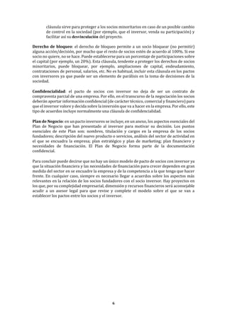 6
cláusula sirve para proteger a los socios minoritarios en caso de un posible cambio
de control en la sociedad (por ejemplo, que el inversor, venda su participación) y
facilitar así su desvinculación del proyecto.
Derecho de bloqueo: el derecho de bloqueo permite a un socio bloquear (no permitir)
alguna acción/decisión, por mucho que el resto de socios estén de acuerdo al 100%. Si ese
socio no quiere, no se hace. Puede establecerse para un porcentaje de participaciones sobre
el capital (por ejemplo, un 20%). Esta cláusula, tendente a proteger los derechos de socios
minoritarios, puede bloquear, por ejemplo, ampliaciones de capital, endeudamiento,
contrataciones de personal, salarios, etc. No es habitual, incluir esta cláusula en los pactos
con inversores ya que puede ser un elemento de parálisis en la toma de decisiones de la
sociedad.
Confidencialidad: el pacto de socios con inversor no deja de ser un contrato de
compraventa parcial de una empresa. Por ello, en el transcurso de la negociación los socios
deberán aportar información confidencial (de carácter técnico, comercial y financiero) para
que el inversor valore y decida sobre la inversión que va a hacer en la empresa. Por ello, este
tipo de acuerdos incluye normalmente una cláusula de confidencialidad.
Plan de Negocio: en un pacto inversores se incluye, en un anexo, los aspectos esenciales del
Plan de Negocio que han presentado al inversor para motivar su decisión. Los puntos
esenciales de este Plan son: nombres, titulación y cargos en la empresa de los socios
fundadores; descripción del nuevo producto o servicios, análisis del sector de actividad en
el que se encuadra la empresa; plan estratégico y plan de marketing; plan financiero y
necesidades de financiación. El Plan de Negocio forma parte de la documentación
confidencial.
Para concluir puede decirse que no hay un único modelo de pacto de socios con inversor ya
que la situación financiera y las necesidades de financiación para crecer dependen en gran
medida del sector en se encuadre la empresa y de la competencia a la que tenga que hacer
frente. En cualquier caso, siempre es necesario llegar a acuerdos sobre los aspectos más
relevantes en la relación de los socios fundadores con el socio inversor. Hay proyectos en
los que, por su complejidad empresarial, dimensión y recursos financieros será aconsejable
acudir a un asesor legal para que revise y complete el modelo sobre el que se van a
establecer los pactos entre los socios y el inversor.
 