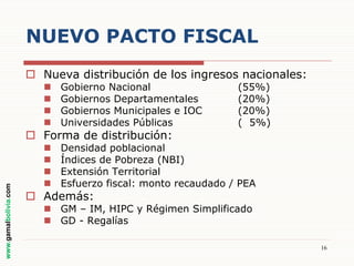NUEVO PACTO FISCAL
 Nueva distribución de los ingresos nacionales:





Gobierno Nacional
Gobiernos Departamentales
Gobiernos Municipales e IOC
Universidades Públicas






Densidad poblacional
Índices de Pobreza (NBI)
Extensión Territorial
Esfuerzo fiscal: monto recaudado / PEA

www.gamalbolivia.com

 Forma de distribución:

(55%)
(20%)
(20%)
( 5%)

 Además:

 GM – IM, HIPC y Régimen Simplificado
 GD - Regalías
16

 