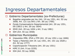 Ingresos Departamentales
 Gobierno Departamentales (ex-Prefecturas)





Regalías asignadas por ley (Art. 19 Ley 1551, Art. 52 Ley
3058, Art. 121 Ley 843 y Art. 38 Ley 1700).
Fondo Compensatorio Departamental (Art. 29 Ley 1551,
DS 23813 y Art. 20 Ley 1654)
IEHD (Art. 20 Ley 1654 y Art. 3 Ley 1981)
IDH (Art. 55 Ley 3058)

www.gamalbolivia.com

 Gobiernos Municipales






Impuestos IPBI, IPVA y ITM (Art. 19 Ley 1551 y Ley 1606)
Tasas y Patentes (Art 19. Ley 1551, Art. 101 Ley 2028 y
Art. 52 Ley 1777)
Coparticipación Tributaria (Art. 20 Ley 1551)
HIPC II (Art. 9 Ley 2235)
IDH (Art. 55 Ley 3058)
2

 