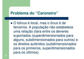 Problema do “Caroneiro”
O bônus é local, mas o ônus é de
terceiros. A população não estabelece
uma relação clara entre os ...