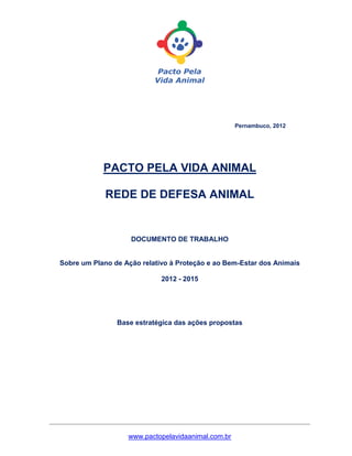 Pernambuco, 2012




              PACTO PELA VIDA ANIMAL

               REDE DE DEFESA ANIMAL


                      DOCUMENTO DE TRABALHO


  Sobre um Plano de Ação relativo à Proteção e ao Bem-Estar dos Animais

                               2012 - 2015




                  Base estratégica das ações propostas




_______________________________________________________________

                     www.pactopelavidaanimal.com.br
 