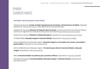 PARA
SABER MAIS
MATERIAIS, METODOLOGIAS E RELATÓRIOS
Cidade Escola Aprendiz, Escolas em Rede: Experiências de articulação e fortalecimento do SGDCA. Publicação
disponível em: http://bit.ly/1G2zUzi e vídeo disponível em: http://bit.ly/2v0PjV6
Cidade Escola Aprendiz, Materiais do Programa Aluno Presente, incluindo Guia Prático Para Gestores Públicos
(com foco no mapeamento e matrícula de crianças fora da escola) de http://www.alunopresente.org.br/
Cidade Escola Aprendiz, Plataforma Cidades Educadoras, disponível em: www.cidadeseducadoras.org.br
TV ESCOLA (MEC), Educação Integral e Intersetorialidade. Disponível em: http://bit.ly/1mDZWnj
Centro de Referências em Educação Integral , Educação integral e a articulação entre escola, comunidade e
gestão pública, Disponível em: http://bit.ly/2ePc34c
Centro de Referências em Educação Integral , 10 materiais para discutir intersetorialidade e educação
integral. Disponível em: http://bit.ly/2v9Lr4P
RNPI, A intersetorialidade nas políticas para a primeira infância, Disponível em: http://bit.ly/2tF4eAR
Educação & Participação, Intersetorialidade e Educação Integral – Caminhos Possíveis. Disponível em:
http://bit.ly/2tLk4hx
MÓDULO GERAL | FUNDAMENTOS DA EDUCAÇÃO INTEGRAL | ´POLÍTICAS PÚBLICAS E INTERSETORIALIDADE
 