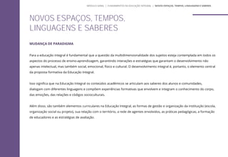 MUDANÇA DE PARADIGMA
Para a educação integral é fundamental que a questão da multidimensionalidade dos sujeitos esteja contemplada em todos os
aspectos do processo de ensino-aprendizagem, garantindo interações e estratégias que garantam o desenvolvimento não
apenas intelectual, mas também social, emocional, físico e cultural. O desenvolvimento integral é, portanto, o elemento central
da proposta formativa da Educação Integral.
Isso significa que na Educação Integral os conteúdos acadêmicos se articulam aos saberes dos alunos e comunidades,
dialogam com diferentes linguagens e compõem experiências formativas que envolvem e integram o conhecimento do corpo,
das emoções, das relações e códigos socioculturais.
Além disso, são também elementos curriculares na Educação Integral, as formas de gestão e organização da instituição (escola,
organização social ou projeto), sua relação com o território, a rede de agentes envolvidos, as práticas pedagógicas, a formação
de educadores e as estratégias de avaliação.
NOVOS ESPAÇOS, TEMPOS,
LINGUAGENS E SABERES
MÓDULO GERAL | FUNDAMENTOS DA EDUCAÇÃO INTEGRAL | NOVOS ESPAÇOS, TEMPOS, LINGUAGENS E SABERES
 