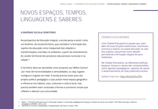 O BINÔMIO ESCOLA-TERRITÓRIO
Na perspectiva da Educação Integral, a escola passa a existir como
um binômio, de escola-território, que considera “a formação dos
sujeitos da educação como inseparável das relações e
transformações ocorridas no ambiente, a partir do entendimento
do caráter territorial dos processos educacionais na escola e na
cidade.”1
O território deve ser percebido como proposto por Milton Santos2
por meio de horizontalidades e verticalidades, ou seja, lugares
contíguos e lugares em rede. A escola precisa trazer para seu
projeto político pedagógico o que pulula nesse espaço geográfico
e influencia nos hábitos, usos, costumes e cultura local, mas
precisa também estar conectada a formas e processos sociais que
refletem e alteram sua comunidade.
NOVOS ESPAÇOS, TEMPOS,
LINGUAGENS E SABERES
CIDADES EDUCADORAS
Uma Cidade Educadora é aquela que, para
além de suas funções tradicionais, reconhece,
promove e exerce um papel educador na vida
dos sujeitos, assumindo como desafio
permanente a formação integral de seus
habitantes.
Na Cidade Educadora, as diferentes políticas,
espaços, tempos e atores são compreendidos
como agentes pedagógicos, capazes de apoiar
o desenvolvimento de todo potencial humano.
Saibam mais em: http://bit.ly/2hiuTS4
1. MOLL, J. "Territórios Educativos para a Educação Integral: a reinvenção pedagógica dos espaços e tempos da escola e da cidade." Série Mais Educação, Cadernos
pedagógicos SEB/MEC, 2010, p.20.
2. SANTOS, M. Território, Globalização e Fragmentação. São Paulo: Huctiec, 1994.
MÓDULO GERAL | FUNDAMENTOS DA EDUCAÇÃO INTEGRAL | NOVOS ESPAÇOS, TEMPOS, LINGUAGENS E SABERES
 