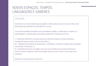 LEGISLAÇÃO
As Diretrizes Curriculares Nacionais pressupõem a interlocução da escola com seu território como
pressuposto para pertinência e efetividade do currículo.
“A escola de qualidade social adota como centralidade o diálogo, a colaboração, os sujeitos e as
aprendizagens, o que pressupõe, sem dúvida, atendimento a requisitos tais como:
I – revisão das referências conceituais quanto aos diferentes espaços e tempos educativos,
abrangendo espaços sociais na escola e fora dela; (...)
VII – integração dos profissionais da educação, os estudantes, as famílias, os agentes da comunidade
interessados na educação; (...)
IX – realização de parceria com órgãos, tais como os de assistência social, desenvolvimento e
direitos humanos, cidadania, ciência e tecnologia, esporte, turismo, cultura e arte, saúde, meio
ambiente.”
Diretrizes Curriculares Nacionais, 2014, p.22
NOVOS ESPAÇOS, TEMPOS,
LINGUAGENS E SABERES
MÓDULO GERAL | FUNDAMENTOS DA EDUCAÇÃO INTEGRAL | NOVOS ESPAÇOS, TEMPOS, LINGUAGENS E SABERES
 