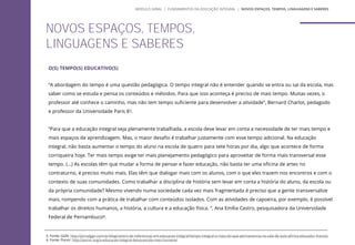 O(S) TEMPO(S) EDUCATIVO(S)
“A abordagem do tempo é uma questão pedagógica. O tempo integral não é entender quando se entra ou sai da escola, mas
saber como se estuda e pensa os conteúdos e métodos. Para que isso aconteça é preciso de mais tempo. Muitas vezes, o
professor até conhece o caminho, mas não tem tempo suficiente para desenvolver a atividade”, Bernard Charlot, pedagodo
e professor da Universidade Paris 83.
“Para que a educação integral seja plenamente trabalhada, a escola deve levar em conta a necessidade de ter mais tempo e
mais espaços de aprendizagem. Mas, o maior desafio é trabalhar justamente com esse tempo adicional. Na educação
integral, não basta aumentar o tempo do aluno na escola de quatro para sete horas por dia, algo que acontece de forma
corriqueira hoje. Ter mais tempo exige ter mais planejamento pedagógico para aproveitar de forma mais transversal esse
tempo. (...) As escolas têm que mudar a forma de pensar e fazer educação, não basta ter uma oficina de artes no
contraturno, é preciso muito mais. Elas têm que dialogar mais com os alunos, com o que eles trazem nos encontros e com o
contexto de suas comunidades. Como trabalhar a disciplina de história sem levar em conta a história do aluno, da escola ou
da própria comunidade? Mesmo vivendo numa sociedade cada vez mais fragmentada é preciso que a gente transversalize
mais, rompendo com a prática de trabalhar com conteúdos isolados. Com as atividades de capoeira, por exemplo, é possível
trabalhar os direitos humanos, a história, a cultura e a educação física. ”, Ana Emília Castro, pesquisadora da Universidade
Federal de Pernambuco4.
NOVOS ESPAÇOS, TEMPOS,
LINGUAGENS E SABERES
3. Fonte: GGN: http://jornalggn.com.br/blog/centro-de-referencias-em-educacao-integral/tempo-integral-e-mais-do-que-permanencia-na-sala-de-aula-afirma-educador-frances
4. Fonte: Porvir: http://porvir.org/a-educacao-integral-deixa-escola-mais-humana/
MÓDULO GERAL | FUNDAMENTOS DA EDUCAÇÃO INTEGRAL | NOVOS ESPAÇOS, TEMPOS, LINGUAGENS E SABERES
 