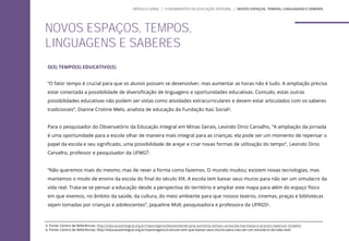 O(S) TEMPO(S) EDUCATIVO(S)
“O fator tempo é crucial para que os alunos possam se desenvolver, mas aumentar as horas não é tudo. A ampliação precisa
estar conectada a possibilidade de diversificação de linguagens e oportunidades educativas. Contudo, estas outras
possibilidades educativas não podem ser vistas como atividades extracurriculares e devem estar articulados com os saberes
tradicionais”, Dianne Cristine Melo, analista de educação da Fundação Itaú Social5.
Para o pesquisador do Observatório da Educação Integral em Minas Gerais, Levindo Diniz Carvalho, “A ampliação da jornada
é uma oportunidade para a escola olhar de maneira mais integral para as crianças; ela pode ser um momento de repensar o
papel da escola e seu significado, uma possibilidade de arejar e criar novas formas de utilização do tempo”, Levindo Diniz
Carvalho, professor e pesquisador da UFMG5.
“Não queremos mais do mesmo, mas de rever a forma como fazemos. O mundo mudou; existem novas tecnologias, mas
mantemos o modo de ensino da escola do final do século XIX. A escola tem baixar seus muros para não ser um simulacro da
vida real. Trata-se se pensar a educação desde a perspectiva do território e ampliar este mapa para além do espaço físico
em que vivemos, no âmbito da saúde, da cultura, do meio ambiente para que nossos teatros, cinemas, praças e bibliotecas
sejam tomadas por crianças e adolescentes”, Jaqueline Moll, pesquisadora e professora da UFRGS6.
NOVOS ESPAÇOS, TEMPOS,
LINGUAGENS E SABERES
5. Fonte: Centro de Referências: http://educacaointegral.org.br/reportagens/desvendando-pne-aumento-tempo-na-escola-nao-basta-e-preciso-repensar-modelo/
6. Fonte: Centro de Referências: http://educacaointegral.org.br/reportagens/a-escola-tem-que-baixar-seus-muros-para-nao-ser-um-simulacro-da-vida-real/
MÓDULO GERAL | FUNDAMENTOS DA EDUCAÇÃO INTEGRAL | NOVOS ESPAÇOS, TEMPOS, LINGUAGENS E SABERES
 