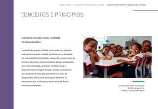 EDUCAÇÃO INTEGRAL COMO RESPOSTA
ÀS DESIGUALDADES
Exemplos de sucesso no Brasil e no mundo nos mostram
que escolas nas quais a gestão se voltou para o estudante
em sua multidimensionalidade, colocando-o como centro do
processo educativo, foram justamente as que conseguiram,
com mais efetividade, promover condições para o
desenvolvimento integral de todos e todas. O desafio de
uma proposta de educação que enfrente o tema da
desigualdade educacional é conseguir identificar os
mecanismos que a reforçam e buscar atuar de forma
sistemática sobre eles. Crianças da rede municipal
do Rio de Janeiro.
Crédito: Movimento Down
CONCEITOS E PRINCÍPIOS
MÓDULO GERAL | FUNDAMENTOS DA EDUCAÇÃO INTEGRAL | CONCEITOS E PRINCÍPIOS DA EDUCAÇÃO INTEGRAL
 