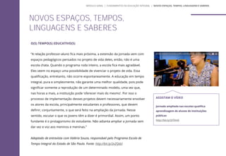O(S) TEMPO(S) EDUCATIVO(S)
“A relação professor-aluno fica mais próxima, a extensão da jornada vem com
espaços pedagógicos pensados no projeto de vida deles, então, não é uma
escola chata. Quando o programa roda inteiro, a escola fica mais agradável.
Eles veem no espaço uma possibilidade de vivenciar o projeto de vida. Essa
qualificação, entretanto, não ocorre espontaneamente. A educação em tempo
integral, pura e simplesmente, não garante uma melhor qualidade, pois pode
significar somente a reprodução de um determinado modelo, uma vez que,
nas horas a mais, a instituição pode ‘oferecer mais do mesmo’. Por isso o
processo de implementação desses projetos devem necessariamente envolver
os atores da escola, principalmente estudantes e professores, que devem
definir, conjuntamente, o que será feito na ampliação da jornada. Nesse
sentido, escutar o que os jovens têm a dizer é primordial. Assim, um ponto
fundante é o protagonismo do estudante. Não adianta ampliar a jornada sem
dar vez e voz aos meninos e meninas.”
Adaptado de entrevista com Valéria Souza, responsável pelo Programa Escola de
Tempo Integral do Estado de São Paulo. Fonte: http://bit.ly/2vZQdzl
NOVOS ESPAÇOS, TEMPOS,
LINGUAGENS E SABERES
ASSISTAM O VÍDEO
Jornada ampliada nas escolas qualifica
aprendizagem de alunos de instituições
públicas
http://bit.ly/2tTilm0
MÓDULO GERAL | FUNDAMENTOS DA EDUCAÇÃO INTEGRAL | NOVOS ESPAÇOS, TEMPOS, LINGUAGENS E SABERES
 