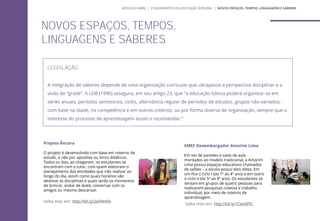 NOVOS ESPAÇOS, TEMPOS,
LINGUAGENS E SABERES
LEGISLAÇÃO
A integração de saberes depende de uma organização curricular que ultrapasse a perspectiva disciplinar e a
visão de “grade”. A LDB (1996) assegura, em seu artigo 23, que “a educação básica poderá organizar-se em
séries anuais, períodos semestrais, ciclos, alternância regular de períodos de estudos, grupos não-seriados,
com base na idade, na competência e em outros critérios, ou por forma diversa de organização, sempre que o
interesse do processo de aprendizagem assim o recomendar.”
Projeto Âncora
O projeto é desenvolvido com base em roteiros de
estudo, e não por apostilas ou livros didáticos.
Todos os dias, ao chegarem, os estudantes se
encontram com o tutor, com quem elaboram o
planejamento das atividades que irão realizar ao
longo do dia, assim como quais horários vão
destinar às disciplinas e quais serão os momentos
de brincar, andar de skate, conversar com os
amigos ou mesmo descansar.
Saiba mais em: http://bit.ly/2eFMH6h
EMEF Desembargador Amorim Lima
Em vez de paredes e salas de aula
montados ao modelo tradicional, a Amorim
Lima possui espaços educativos chamados
de salões – a escola possui dois deles. Em
um fica o ciclo I (do 1º ao 4º ano) e em outro
o ciclo II (do 5º ao 9º ano). Os estudantes se
sentam em grupos de quatro pessoas para
realizarem pesquisas coletiva e trabalho
individual, por meio de roteiros de
aprendizagem.
Saiba mais em: http://bit.ly/1Cwc0PO
MÓDULO GERAL | FUNDAMENTOS DA EDUCAÇÃO INTEGRAL | NOVOS ESPAÇOS, TEMPOS, LINGUAGENS E SABERES
 