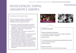 ATIVIDADE DE PESQUISA-AÇÃO
Discutir o conceito de tempo é fundamental na
Educação Integral, independentemente da
modalidade de estruturação da política.
 Para tanto, reúnam-se em grupo e assistam a
entrevista com Chíqui Gonzáles, Ministra de
Inovação e Cultura da Província de Santa Fé, na
Argentina e o vídeo sobre a experiência
educativa da Finlândia;
 Em seguida, leiam e acessem os materiais de
referência listados ao lado;
 Após acessarem os materiais, discutam e listem
quais elementos compõem a iniciativa do
Tríptico da Infância e como o “tempo” é
compreendido e trabalhado nos dois exemplos;
 Por fim, discutam qual deve ser ou quais devem
ser as funções e percepções do tempo na
Política de Educação Integral da rede, inclusive
buscando exemplos e iniciativas do Brasil e da
própria rede. Levem o trabalho sistematizado
para processo de pactuação do desenho inicial
da política.
ACESSEM OS MATERIAIS
Vídeos para atividade de pesquisa-ação
1. Chíquí Gonzáles apresenta os elementos que compõem a iniciativa do
Tríptico da Infância, de Rosário, na Argentina.
http://bit.ly/2tYklh9
2. Trecho de documentário do cineasta estadunidense Michael Moore sobre
a proposta educativa da Finlândia
http://bit.ly/28NAmK6
Materiais de referência
Tríptico: http://bit.ly/2vhmRhF | Finlândia: http://bit.ly/2uSolgr
NOVOS ESPAÇOS, TEMPOS,
LINGUAGENS E SABERES
MÓDULO GERAL | FUNDAMENTOS DA EDUCAÇÃO INTEGRAL | NOVOS ESPAÇOS, TEMPOS, LINGUAGENS E SABERES
 