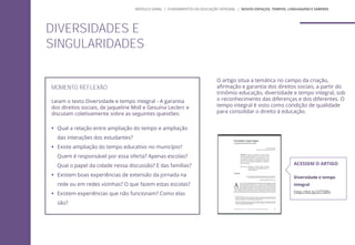 MOMENTO REFLEXÃO
Leiam o texto Diversidade e tempo integral - A garantia
dos direitos sociais, de Jaqueline Moll e Gesuína Leclerc e
discutam coletivamente sobre as seguintes questões:
 Qual a relação entre ampliação do tempo e ampliação
das interações dos estudantes?
 Existe ampliação do tempo educativo no município?
Quem é responsável por essa oferta? Apenas escolas?
Qual o papel da cidade nessa discussão? E das famílias?
 Existem boas experiências de extensão da jornada na
rede ou em redes vizinhas? O que fazem estas escolas?
 Existem experiências que não funcionam? Como elas
são?
DIVERSIDADES E
SINGULARIDADES
O artigo situa a temática no campo da criação,
afirmação e garantia dos direitos sociais, a partir do
trinômio educação, diversidade e tempo integral, sob
o reconhecimento das diferenças e dos diferentes. O
tempo integral é visto como condição de qualidade
para consolidar o direito à educação.
ACESSEM O ARTIGO
Diversidade e tempo
integral
http://bit.ly/2tT5Bfv
MÓDULO GERAL | FUNDAMENTOS DA EDUCAÇÃO INTEGRAL | NOVOS ESPAÇOS, TEMPOS, LINGUAGENS E SABERES
 