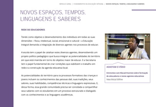 REDE DE EDUCADORES
Tendo como objetivo o desenvolvimento dos indivíduos em todas as suas
dimensões – física, intelectual, social, emocional e cultural – a Educação
Integral demanda a integração de diversos agentes nos processos de educar.
A escola tem o papel de catalisar estes diversos agentes, desenvolvendo um
projeto político pedagógico que busca integrar as potencialidades do território
em que está inserida em torno do objetivo maior de educar. E a Secretaria
tem o papel fundamental de criar condições que viabilizem o trabalho em
rede e a construção da agenda educativa local.
As potencialidades do território para os processos formativos das crianças e
jovens incluem os conhecimentos das pessoas dali, suas tradições, seus
valores, suas habilidades, competências técnicas e linguagens expressivas. E,
dessa forma, essa grande comunidade precisa ser convidada a compartilhar
seus saberes com os estudantes em um processo estruturado e dialogado
com os conhecimentos e as linguagens acadêmicas.
NOVOS ESPAÇOS, TEMPOS,
LINGUAGENS E SABERES
ASSISTAM O VÍDEO
Entrevista com Macaé Evaristo sobre formação
de educadores e novos agentes educativos
http://bit.ly/1E0fnvz
MÓDULO GERAL | FUNDAMENTOS DA EDUCAÇÃO INTEGRAL | NOVOS ESPAÇOS, TEMPOS, LINGUAGENS E SABERES
 