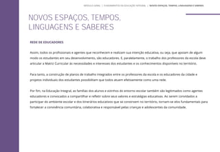 REDE DE EDUCADORES
Assim, todos os profissionais e agentes que reconhecem e realizam sua intenção educativa, ou seja, que apoiam de algum
modo os estudantes em seu desenvolvimento, são educadores. E, paralelamente, o trabalho dos professores da escola deve
articular a Matriz Curricular às necessidades e interesses dos estudantes e os conhecimentos disponíveis no território.
Para tanto, a construção de planos de trabalho integrados entre os professores da escola e os educadores da cidade e
projetos individuais dos estudantes possibilitam que todos atuem efetivamente como uma rede.
Por fim, na Educação Integral, as famílias dos alunos e vizinhos do entorno escolar também são legitimados como agentes
educadores e convocados a compartilhar e refletir sobre seus valores e estratégias educativas. Ao serem convidados a
participar do ambiente escolar e dos itinerários educativos que se constroem no território, tornam-se elos fundamentais para
fortalecer a convivência comunitária, colaborativa e responsável pelas crianças e adolescentes da comunidade.
NOVOS ESPAÇOS, TEMPOS,
LINGUAGENS E SABERES
MÓDULO GERAL | FUNDAMENTOS DA EDUCAÇÃO INTEGRAL | NOVOS ESPAÇOS, TEMPOS, LINGUAGENS E SABERES
 