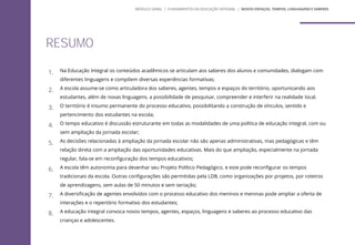 1. Na Educação Integral os conteúdos acadêmicos se articulam aos saberes dos alunos e comunidades, dialogam com
diferentes linguagens e compõem diversas experiências formativas;
2. A escola assume-se como articuladora dos saberes, agentes, tempos e espaços do território, oportunizando aos
estudantes, além de novas linguagens, a possibilidade de pesquisar, compreender e interferir na realidade local.
3. O território é insumo permanente do processo educativo, possibilitando a construção de vínculos, sentido e
pertencimento dos estudantes na escola;
4. O tempo educativo é discussão estruturante em todas as modalidades de uma política de educação integral, com ou
sem ampliação da jornada escolar;
5. As decisões relacionadas à ampliação da jornada escolar não são apenas administrativas, mas pedagógicas e têm
relação direta com a ampliação das oportunidades educativas. Mais do que ampliação, especialmente na jornada
regular, fala-se em reconfiguração dos tempos educativos;
6. A escola têm autonomia para desenhar seu Projeto Político Pedagógico, e este pode reconfigurar os tempos
tradicionais da escola. Outras configurações são permitidas pela LDB, como organizações por projetos, por roteiros
de aprendizagens, sem aulas de 50 minutos e sem seriação;
7. A diversificação de agentes envolvidos com o processo educativo dos meninos e meninas pode ampliar a oferta de
interações e o repertório formativo dos estudantes;
8. A educação integral convoca novos tempos, agentes, espaços, linguagens e saberes ao processo educativo das
crianças e adolescentes.
RESUMO
MÓDULO GERAL | FUNDAMENTOS DA EDUCAÇÃO INTEGRAL | NOVOS ESPAÇOS, TEMPOS, LINGUAGENS E SABERES
 