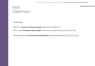 TEXTOS-BASE
ARROYO, M. Currículo: Território em Disputa, Editora Vozes Limitada, 2014.
MOLL, J. (Org.) Educação de tempo integral, in Caminhos da Educação Integral no Brasil, Penso, 2012.
Ministério da Educação, Passo a Passo do Mais Educação. Disponível para download: http://bit.ly/2ruQszQ
PARA
SABER MAIS
MÓDULO GERAL | FUNDAMENTOS DA EDUCAÇÃO INTEGRAL | NOVOS ESPAÇOS, TEMPOS, LINGUAGENS E SABERES
 