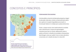 COMUNIDADES EDUCADORAS
A escola pública universal orientada pela perspectiva integral
da educação materializa o direito ao desenvolvimento pleno
dos sujeitos em situação de igualdade preconizado na
Constituição Federal e é condição para a própria democracia.
Porém, o espaço escolar como tradicionalmente concebido
não é suficiente para o conjunto de aprendizagens
necessárias para que as crianças, adolescentes, jovens e
adultos enfrentem os desafios da sociedade contemporânea.
Aprendizagens estas que supõem novos arranjos educativos
consonantes com o desafio de educar no século XXI.
CONCEITOS E PRINCÍPIOS
MÓDULO GERAL | FUNDAMENTOS DA EDUCAÇÃO INTEGRAL | CONCEITOS E PRINCÍPIOS DA EDUCAÇÃO INTEGRAL
DICA
Acesse experiências de escolas e
organizações que têm como foco o
desenvolvimento integral dos estudantes:
www.educacaointegral.org.br/experiencias
 