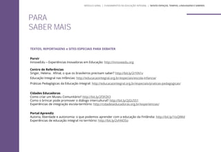 PARA
SABER MAIS
TEXTOS, REPORTAGENS e SITES ESPECIAIS PARA DEBATER
Porvir
InnoveEdu – Experiências Inovadoras em Educação: http://innoveedu.org
Centro de Referências
Singer, Helena. Afinal, o que os brasileiros precisam saber? http://bit.ly/2rYiN1v
Educação Integral nas Infâncias: http://educacaointegral.org.br/especiais/escola-infancia/
Práticas Pedagógicas da Educação Integral: http://educacaointegral.org.br/especiais/praticas-pedagogicas/
Cidades Educadoras
Como criar um Museu Comunitário? http://bit.ly/2f3FZK3
Como o brincar pode promover o diálogo intercultural? http://bit.ly/2jGU5S1
Experiências de integração escola-território: http://cidadeseducadoras.org.br/experiencias/
Portal Aprendiz
Autoria, liberdade e autonomia: o que podemos aprender com a educação da Finlândia: http://bit.ly/1tsQlWd
Experiências de educação integral no território: http://bit.ly/2vhNOSo
MÓDULO GERAL | FUNDAMENTOS DA EDUCAÇÃO INTEGRAL | NOVOS ESPAÇOS, TEMPOS, LINGUAGENS E SABERES
 