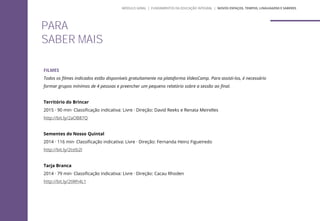 PARA
SABER MAIS
FILMES
Todos os filmes indicados estão disponíveis gratuitamente na plataforma VideoCamp. Para assisti-los, é necessário
formar grupos mínimos de 4 pessoas e preencher um pequeno relatório sobre a sessão ao final.
Território do Brincar
2015 · 90 min· Classificação indicativa: Livre · Direção: David Reeks e Renata Meirelles
http://bit.ly/2aOB87Q
Sementes do Nosso Quintal
2014 · 116 min· Classificação indicativa: Livre · Direção: Fernanda Heinz Figueiredo
http://bit.ly/2tstb2l
Tarja Branca
2014 · 79 min· Classificação indicativa: Livre · Direção: Cacau Rhoden
http://bit.ly/2tWh4L1
MÓDULO GERAL | FUNDAMENTOS DA EDUCAÇÃO INTEGRAL | NOVOS ESPAÇOS, TEMPOS, LINGUAGENS E SABERES
 