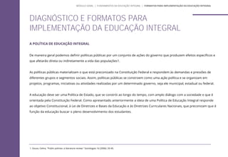 A POLÍTICA DE EDUCAÇÃO INTEGRAL
De maneira geral podemos definir políticas públicas por um conjunto de ações do governo que produzem efeitos específicos e
que afetarão direta ou indiretamente a vida das populações1.
As políticas públicas materializam o que está preconizado na Constituição Federal e respondem às demandas e pressões de
diferentes grupos e segmentos sociais. Assim, políticas públicas se constroem como uma ação política e se organizam em
projetos, programas, iniciativas ou atividades realizadas por um determinado governo, seja ele municipal, estadual ou federal.
A educação deve ser uma Política de Estado, que se constrói ao longo do tempo, com amplo diálogo com a sociedade e que é
orientada pela Constituição Federal. Como apresentado anteriormente a ideia de uma Política de Educação Integral responde
ao objetivo Constitucional, à Lei de Diretrizes e Bases da Educação e às Diretrizes Curriculares Nacionais, que preconizam que é
função da educação buscar o pleno desenvolvimento dos estudantes.
DIAGNÓSTICO E FORMATOS PARA
IMPLEMENTAÇÃO DA EDUCAÇÃO INTEGRAL
MÓDULO GERAL | FUNDAMENTOS DA EDUCAÇÃO INTEGRAL | FORMATOS PARA IMPLEMENTAÇÃO DA EDUCAÇÃO INTEGRAL
1. Souza, Celina. "Public policies: a literature review." Sociologias 16 (2006): 20-45.
 