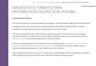 A AMPLIAÇÃO DA JORNADA
Partindo do pressuposto que a educação integral é uma concepção, a Política de Educação Integral não deve ser definida pela
ampliação do tempo, contudo a extensão da jornada está prevista no Plano Nacional de Educação (PNE) e nos planos
municipais de educação e deve, portanto, ser compreendida como meta dos municípios.
Ao mesmo tempo, entendendo que o desenvolvimento integral é um processo contínuo e permanente, que começa no
nascimento do indivíduo, se estende por toda a vida e acontece em diferentes espaços: em casa, na escola, no território, a
dimensão do tempo é extremamente importante para a discussão da Política.
E, para que a escola possa garantir todos os aspectos previstos na Educação Integral, o tempo de quatro horas diárias que
caracteriza a média da jornada escolar brasileira se mostra insuficiente. Portanto, para a Educação Integral é bastante
importante a ampliação da jornada para um período entre sete e nove horas diárias.
Esta jornada deve ser definida de acordo com os contextos locais e as necessidades dos alunos em cada etapa, sem perder de
vista a importância de que os alunos tenham acesso a diferentes interações mediadas pela escola.
DIAGNÓSTICO E FORMATOS PARA
IMPLEMENTAÇÃO DA EDUCAÇÃO INTEGRAL
MÓDULO GERAL | FUNDAMENTOS DA EDUCAÇÃO INTEGRAL | FORMATOS PARA IMPLEMENTAÇÃO DA EDUCAÇÃO INTEGRAL
 